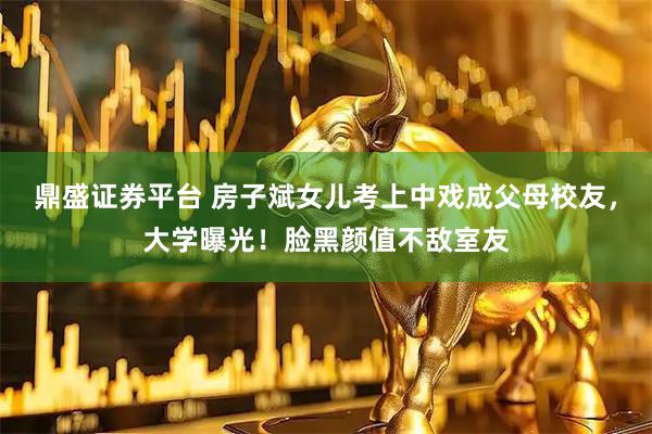 鼎盛证券平台 房子斌女儿考上中戏成父母校友，大学曝光！脸黑颜值不敌室友
