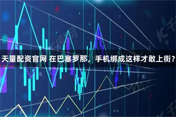 天量配资官网 在巴塞罗那，手机绑成这样才敢上街？