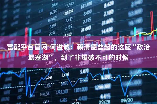 富配平台官网 何溢诚：赖清德垒起的这座“政治堰塞湖”，到了非爆破不可的时候