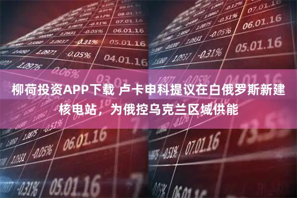 柳荷投资APP下载 卢卡申科提议在白俄罗斯新建核电站，为俄控乌克兰区域供能