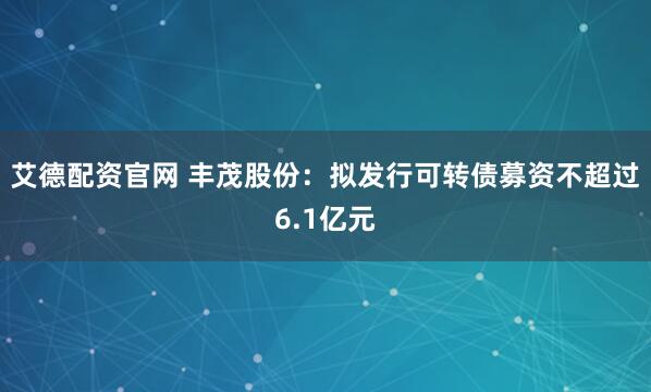 艾德配资官网 丰茂股份：拟发行可转债募资不超过6.1亿元