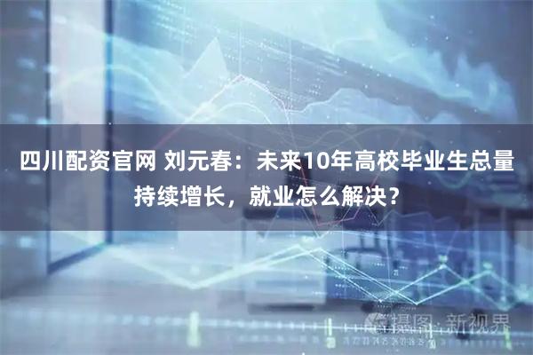 四川配资官网 刘元春：未来10年高校毕业生总量持续增长，就业怎么解决？