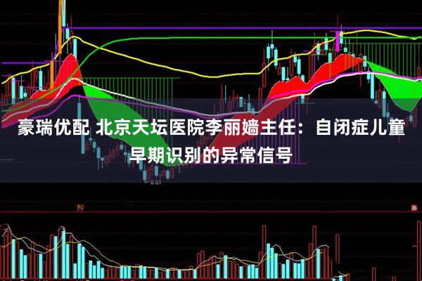 豪瑞优配 北京天坛医院李丽嫱主任：自闭症儿童早期识别的异常信号