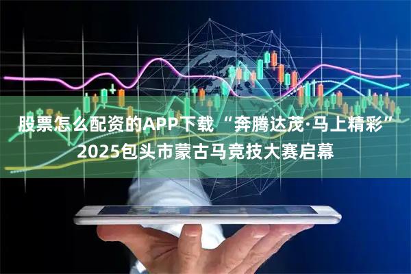 股票怎么配资的APP下载 “奔腾达茂·马上精彩”2025包头市蒙古马竞技大赛启幕