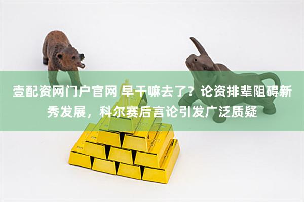 壹配资网门户官网 早干嘛去了？论资排辈阻碍新秀发展，科尔赛后言论引发广泛质疑
