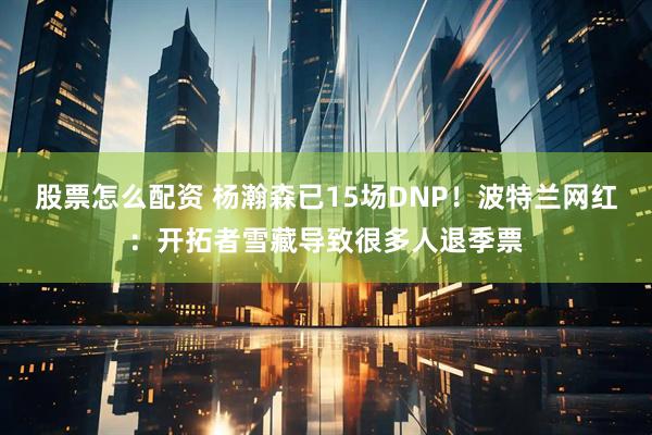 股票怎么配资 杨瀚森已15场DNP！波特兰网红：开拓者雪藏导致很多人退季票