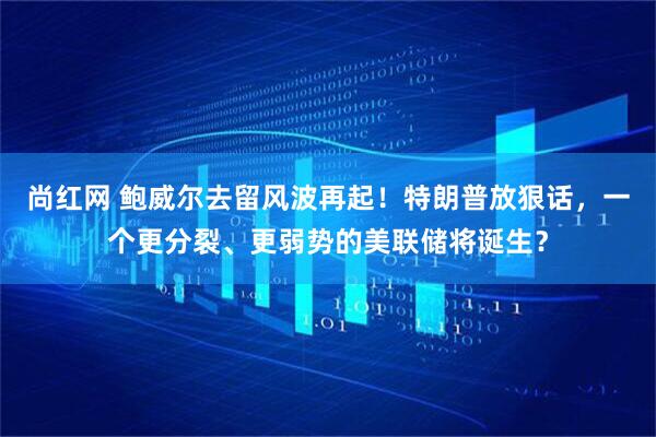 尚红网 鲍威尔去留风波再起！特朗普放狠话，一个更分裂、更弱势的美联储将诞生？