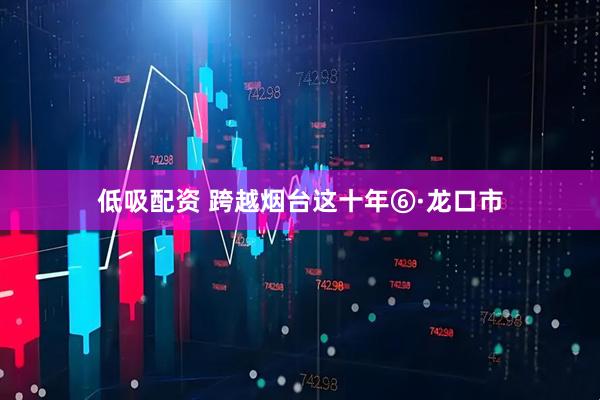 低吸配资 跨越烟台这十年⑥·龙口市