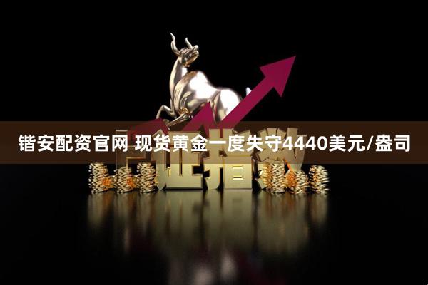 锴安配资官网 现货黄金一度失守4440美元/盎司