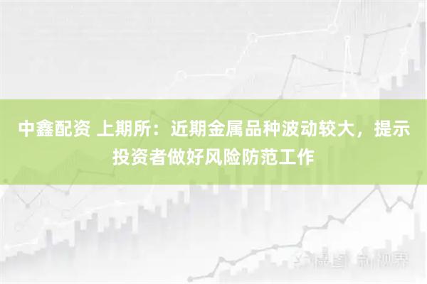中鑫配资 上期所：近期金属品种波动较大，提示投资者做好风险防范工作