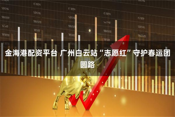 金海港配资平台 广州白云站“志愿红”守护春运团圆路