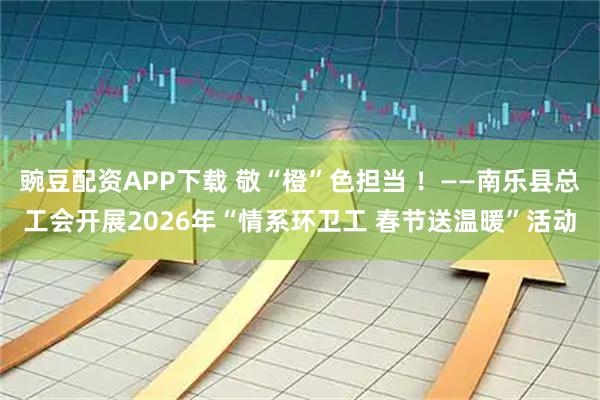 豌豆配资APP下载 敬“橙”色担当 ！——南乐县总工会开展2026年“情系环卫工 春节送温暖”活动