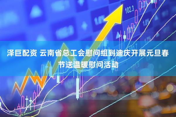 泽巨配资 云南省总工会慰问组到迪庆开展元旦春节送温暖慰问活动