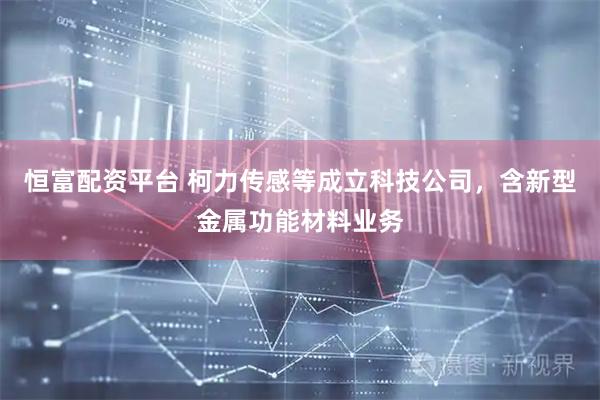 恒富配资平台 柯力传感等成立科技公司，含新型金属功能材料业务