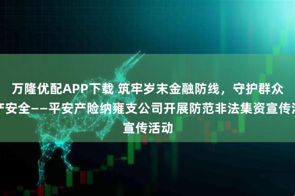 万隆优配APP下载 筑牢岁末金融防线，守护群众财产安全——平安产险纳雍支公司开展防范非法集资宣传活动