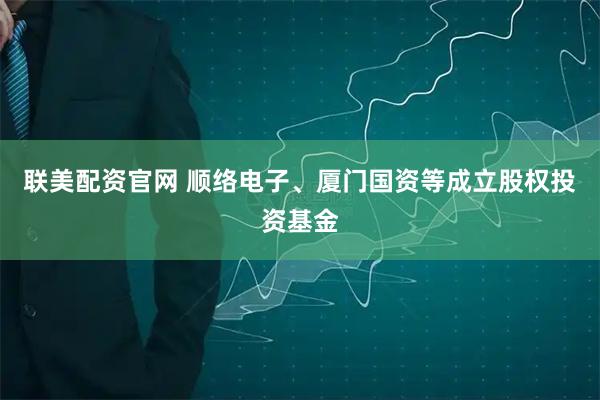 联美配资官网 顺络电子、厦门国资等成立股权投资基金