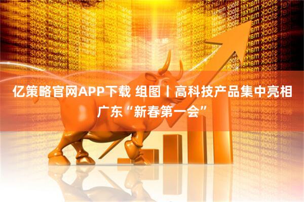 亿策略官网APP下载 组图丨高科技产品集中亮相广东“新春第一会”