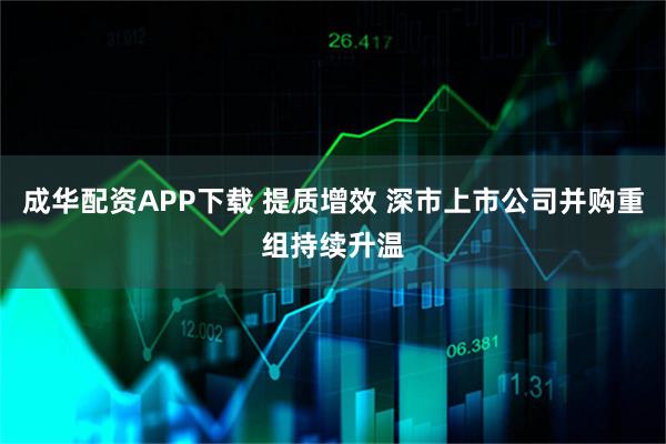 成华配资APP下载 提质增效 深市上市公司并购重组持续升温