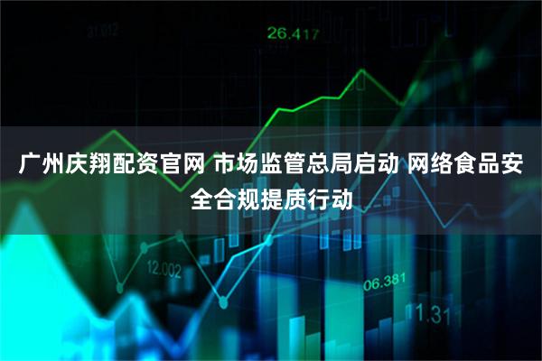 广州庆翔配资官网 市场监管总局启动 网络食品安全合规提质行动