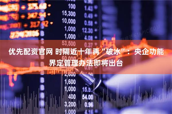 优先配资官网 时隔近十年再“破冰”：央企功能界定管理办法即将出台