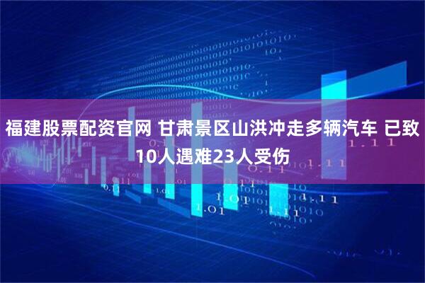 福建股票配资官网 甘肃景区山洪冲走多辆汽车 已致10人遇难23人受伤