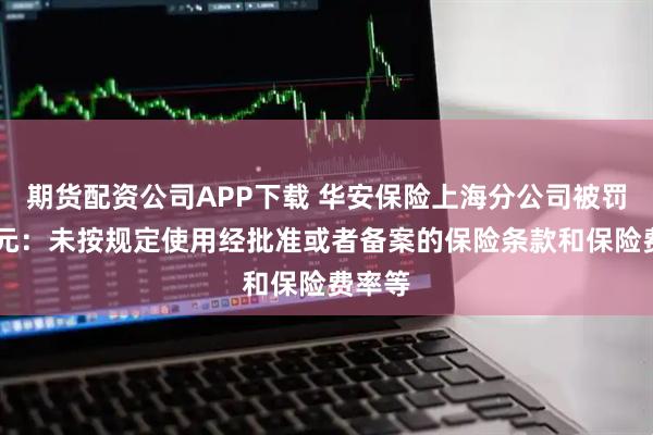 期货配资公司APP下载 华安保险上海分公司被罚66万元：未按规定使用经批准或者备案的保险条款和保险费率等