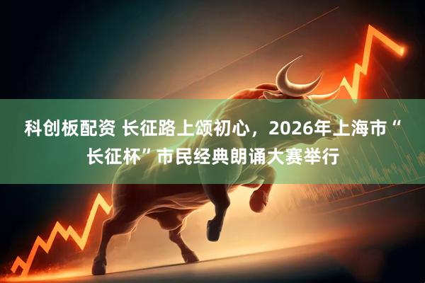 科创板配资 长征路上颂初心，2026年上海市“长征杯”市民经典朗诵大赛举行