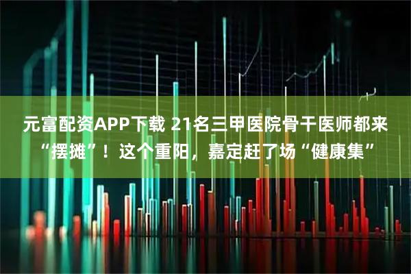 元富配资APP下载 21名三甲医院骨干医师都来“摆摊”！这个重阳，嘉定赶了场“健康集”